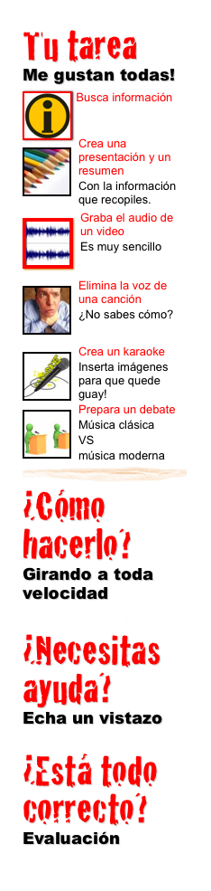 Tu tarea 
Me gustan todas!
￼ Busca información
￼

Crea una presentación y un resumen
Con la información que recopiles.
￼
￼Graba el audio de un video
Es muy sencillo
￼
￼Elimina la voz de una canción
¿No sabes cómo?
￼
￼Crea un karaoke
Inserta imágenes para que quede guay!
￼Prepara un debate 
Música clásica 
VS 
música moderna￼
¿Cómo hacerlo? 
Girando a toda velocidad
Lee todo el proceso
¿Necesitas ayuda?
Echa un vistazo
Páginas web de ayuda¿Está todo correcto?
Evaluación
Esto es lo que debes saber.